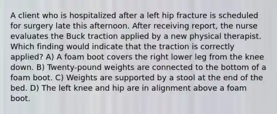 A client who is hospitalized after a left hip fracture is scheduled for surgery late this afternoon. After receiving report, the nurse evaluates the Buck traction applied by a new physical therapist. Which finding would indicate that the traction is correctly applied? A) A foam boot covers the right lower leg from the knee down. B) Twenty-pound weights are connected to the bottom of a foam boot. C) Weights are supported by a stool at the end of the bed. D) The left knee and hip are in alignment above a foam boot.