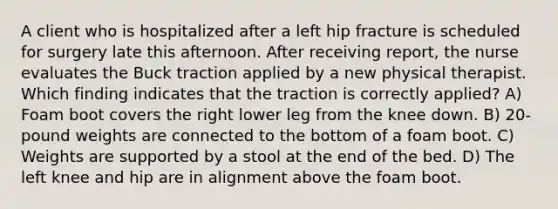 A client who is hospitalized after a left hip fracture is scheduled for surgery late this afternoon. After receiving report, the nurse evaluates the Buck traction applied by a new physical therapist. Which finding indicates that the traction is correctly applied? A) Foam boot covers the right lower leg from the knee down. B) 20-pound weights are connected to the bottom of a foam boot. C) Weights are supported by a stool at the end of the bed. D) The left knee and hip are in alignment above the foam boot.