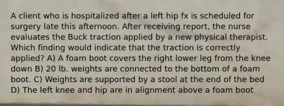 A client who is hospitalized after a left hip fx is scheduled for surgery late this afternoon. After receiving report, the nurse evaluates the Buck traction applied by a new physical therapist. Which finding would indicate that the traction is correctly applied? A) A foam boot covers the right lower leg from the knee down B) 20 lb. weights are connected to the bottom of a foam boot. C) Weights are supported by a stool at the end of the bed D) The left knee and hip are in alignment above a foam boot