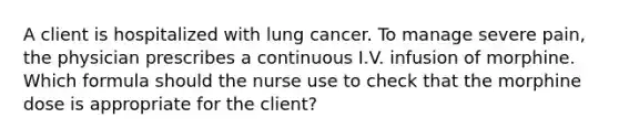 A client is hospitalized with lung cancer. To manage severe pain, the physician prescribes a continuous I.V. infusion of morphine. Which formula should the nurse use to check that the morphine dose is appropriate for the client?