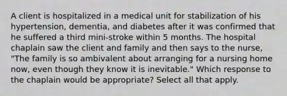 A client is hospitalized in a medical unit for stabilization of his hypertension, dementia, and diabetes after it was confirmed that he suffered a third mini-stroke within 5 months. The hospital chaplain saw the client and family and then says to the nurse, "The family is so ambivalent about arranging for a nursing home now, even though they know it is inevitable." Which response to the chaplain would be appropriate? Select all that apply.