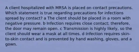 A client hospitalized with MRSA is placed on contact precautions. Which statement is true regarding precautions for infections spread by contact? a The client should be placed in a room with negative pressure. b Infection requires close contact; therefore, the door may remain open. c Transmission is highly likely, so the client should wear a mask at all times. d Infection requires skin-to-skin contact and is prevented by hand washing, gloves, and a gown.