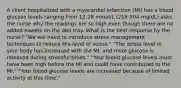 A client hospitalized with a myocardial infarction (MI) has a blood glucose levels ranging from 12-28 mmol/L (216-504 mg/dL) asks the nurse why the readings are so high even though there are no added sweets on the diet tray. What is the best response by the nurse? "We will need to introduce stress management techniques to reduce the level of stress." "The stress level in your body has increased with the MI, and more glucose is released during stressful times." "Your blood glucose levels must have been high before the MI and could have contributed to the MI." "Your blood glucose levels are increased because of limited activity at this time."