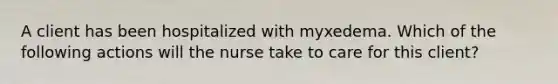 A client has been hospitalized with myxedema. Which of the following actions will the nurse take to care for this client?