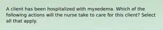 A client has been hospitalized with myxedema. Which of the following actions will the nurse take to care for this client? Select all that apply.