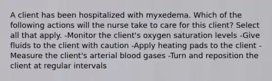 A client has been hospitalized with myxedema. Which of the following actions will the nurse take to care for this client? Select all that apply. -Monitor the client's oxygen saturation levels -Give fluids to the client with caution -Apply heating pads to the client -Measure the client's arterial blood gases -Turn and reposition the client at regular intervals