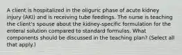 A client is hospitalized in the oliguric phase of acute kidney injury (AKI) and is receiving tube feedings. The nurse is teaching the client's spouse about the kidney-specific formulation for the enteral solution compared to standard formulas. What components should be discussed in the teaching plan? (Select all that apply.)