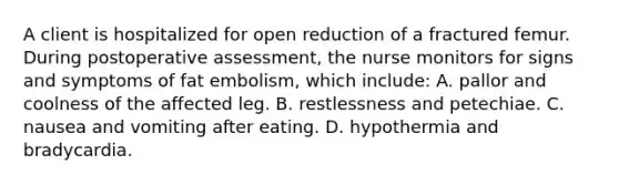 A client is hospitalized for open reduction of a fractured femur. During postoperative assessment, the nurse monitors for signs and symptoms of fat embolism, which include: A. pallor and coolness of the affected leg. B. restlessness and petechiae. C. nausea and vomiting after eating. D. hypothermia and bradycardia.