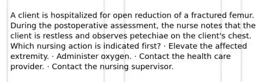 A client is hospitalized for open reduction of a fractured femur. During the postoperative assessment, the nurse notes that the client is restless and observes petechiae on the client's chest. Which nursing action is indicated first? · Elevate the affected extremity. · Administer oxygen. · Contact the health care provider. · Contact the nursing supervisor.