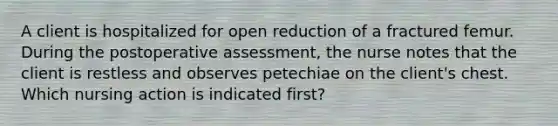 A client is hospitalized for open reduction of a fractured femur. During the postoperative assessment, the nurse notes that the client is restless and observes petechiae on the client's chest. Which nursing action is indicated first?