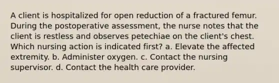 A client is hospitalized for open reduction of a fractured femur. During the postoperative assessment, the nurse notes that the client is restless and observes petechiae on the client's chest. Which nursing action is indicated first? a. Elevate the affected extremity. b. Administer oxygen. c. Contact the nursing supervisor. d. Contact the health care provider.