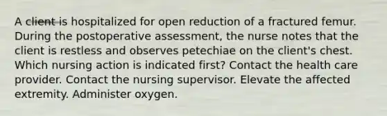 A client is hospitalized for open reduction of a fractured femur. During the postoperative assessment, the nurse notes that the client is restless and observes petechiae on the client's chest. Which nursing action is indicated first? Contact the health care provider. Contact the nursing supervisor. Elevate the affected extremity. Administer oxygen.