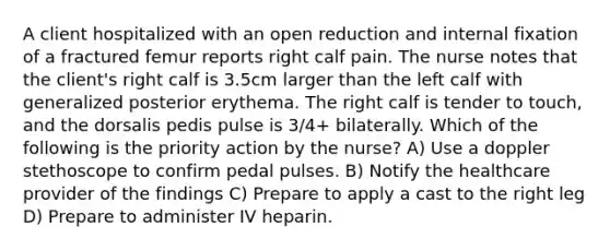 A client hospitalized with an open reduction and internal fixation of a fractured femur reports right calf pain. The nurse notes that the client's right calf is 3.5cm larger than the left calf with generalized posterior erythema. The right calf is tender to touch, and the dorsalis pedis pulse is 3/4+ bilaterally. Which of the following is the priority action by the nurse? A) Use a doppler stethoscope to confirm pedal pulses. B) Notify the healthcare provider of the findings C) Prepare to apply a cast to the right leg D) Prepare to administer IV heparin.