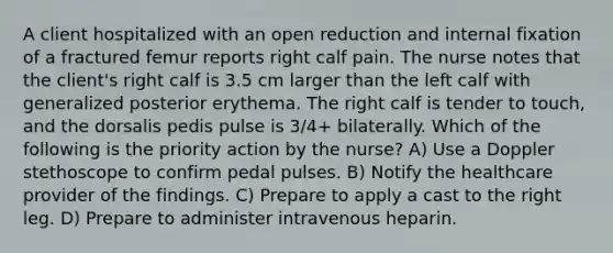 A client hospitalized with an open reduction and internal fixation of a fractured femur reports right calf pain. The nurse notes that the client's right calf is 3.5 cm larger than the left calf with generalized posterior erythema. The right calf is tender to touch, and the dorsalis pedis pulse is 3/4+ bilaterally. Which of the following is the priority action by the nurse? A) Use a Doppler stethoscope to confirm pedal pulses. B) Notify the healthcare provider of the findings. C) Prepare to apply a cast to the right leg. D) Prepare to administer intravenous heparin.