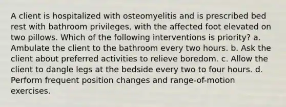 A client is hospitalized with osteomyelitis and is prescribed bed rest with bathroom privileges, with the affected foot elevated on two pillows. Which of the following interventions is priority? a. Ambulate the client to the bathroom every two hours. b. Ask the client about preferred activities to relieve boredom. c. Allow the client to dangle legs at the bedside every two to four hours. d. Perform frequent position changes and range-of-motion exercises.