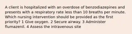 A client is hospitalized with an overdose of benzodiazepines and presents with a respiratory rate less than 10 breaths per minute. Which nursing intervention should be provided as the first priority? 1 Give oxygen. 2 Secure airway. 3 Administer flumazenil. 4 Assess the intravenous site