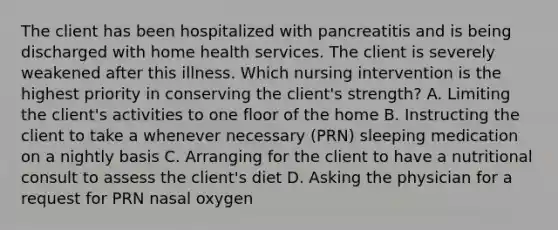 The client has been hospitalized with pancreatitis and is being discharged with home health services. The client is severely weakened after this illness. Which nursing intervention is the highest priority in conserving the client's strength? A. Limiting the client's activities to one floor of the home B. Instructing the client to take a whenever necessary (PRN) sleeping medication on a nightly basis C. Arranging for the client to have a nutritional consult to assess the client's diet D. Asking the physician for a request for PRN nasal oxygen