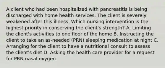 A client who had been hospitalized with pancreatitis is being discharged with home health services. The client is severely weakened after this illness. Which nursing intervention is the highest priority in conserving the client's strength? A. Limiting the client's activities to one floor of the home B. Instructing the client to take an as-needed (PRN) sleeping medication at night C. Arranging for the client to have a nutritional consult to assess the client's diet D. Asking the health care provider for a request for PRN nasal oxygen