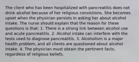 The client who has been hospitalized with pancreatitis does not drink alcohol because of her religious convictions. She becomes upset when the physician persists in asking her about alcohol intake. The nurse should explain that the reason for these questions is that: 1. There is a strong link between alcohol use and acute pancreatitis. 2. Alcohol intake can interfere with the tests used to diagnose pancreatitis. 3. Alcoholism is a major health problem, and all clients are questioned about alcohol intake. 4. The physician must obtain the pertinent facts, regardless of religious beliefs.