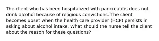 The client who has been hospitalized with pancreatitis does not drink alcohol because of religious convictions. The client becomes upset when the health care provider (HCP) persists in asking about alcohol intake. What should the nurse tell the client about the reason for these questions?