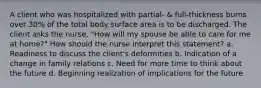 A client who was hospitalized with partial- & full-thickness burns over 30% of the total body surface area is to be discharged. The client asks the nurse, "How will my spouse be able to care for me at home?" How should the nurse interpret this statement? a. Readiness to discuss the client's deformities b. Indication of a change in family relations c. Need for more time to think about the future d. Beginning realization of implications for the future