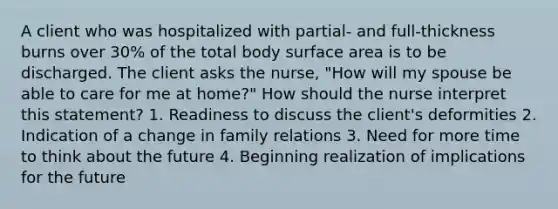 A client who was hospitalized with partial- and full-thickness burns over 30% of the total body surface area is to be discharged. The client asks the nurse, "How will my spouse be able to care for me at home?" How should the nurse interpret this statement? 1. Readiness to discuss the client's deformities 2. Indication of a change in family relations 3. Need for more time to think about the future 4. Beginning realization of implications for the future