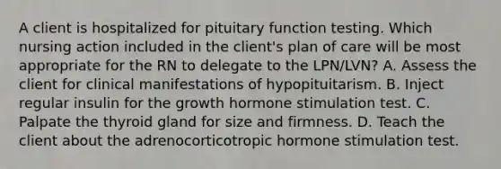 A client is hospitalized for pituitary function testing. Which nursing action included in the client's plan of care will be most appropriate for the RN to delegate to the LPN/LVN? A. Assess the client for clinical manifestations of hypopituitarism. B. Inject regular insulin for the growth hormone stimulation test. C. Palpate the thyroid gland for size and firmness. D. Teach the client about the adrenocorticotropic hormone stimulation test.