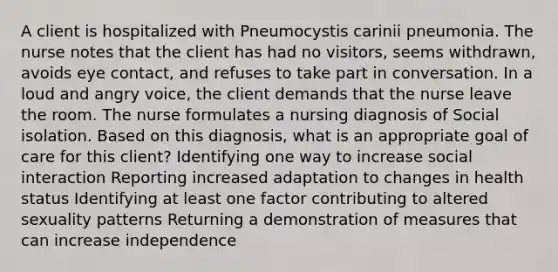 A client is hospitalized with Pneumocystis carinii pneumonia. The nurse notes that the client has had no visitors, seems withdrawn, avoids eye contact, and refuses to take part in conversation. In a loud and angry voice, the client demands that the nurse leave the room. The nurse formulates a nursing diagnosis of Social isolation. Based on this diagnosis, what is an appropriate goal of care for this client? Identifying one way to increase social interaction Reporting increased adaptation to changes in health status Identifying at least one factor contributing to altered sexuality patterns Returning a demonstration of measures that can increase independence