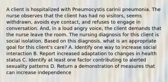 A client is hospitalized with Pneumocystis carinii pneumonia. The nurse observes that the client has had no visitors, seems withdrawn, avoids eye contact, and refuses to engage in conversation. And, in a loud angry voice, the client demands that the nurse leave the room. The nursing diagnosis for this client is social isolation. Based on this diagnosis, what is an appropriate goal for this client's care? A. Identify one way to increase social interaction B. Report increased adaptation to changes in health status C. Identify at least one factor contributing to alerted sexuality patterns D. Return a demonstration of measures that can increase independence