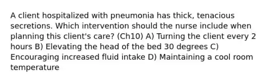 A client hospitalized with pneumonia has thick, tenacious secretions. Which intervention should the nurse include when planning this client's care? (Ch10) A) Turning the client every 2 hours B) Elevating the head of the bed 30 degrees C) Encouraging increased fluid intake D) Maintaining a cool room temperature