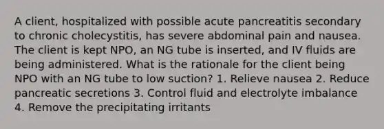 A client, hospitalized with possible acute pancreatitis secondary to chronic cholecystitis, has severe abdominal pain and nausea. The client is kept NPO, an NG tube is inserted, and IV fluids are being administered. What is the rationale for the client being NPO with an NG tube to low suction? 1. Relieve nausea 2. Reduce pancreatic secretions 3. Control fluid and electrolyte imbalance 4. Remove the precipitating irritants