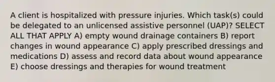 A client is hospitalized with pressure injuries. Which task(s) could be delegated to an unlicensed assistive personnel (UAP)? SELECT ALL THAT APPLY A) empty wound drainage containers B) report changes in wound appearance C) apply prescribed dressings and medications D) assess and record data about wound appearance E) choose dressings and therapies for wound treatment