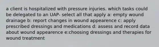 a client is hospitalized with pressure injuries. which tasks could be delegated to an UAP- select all that apply a: empty wound drainage b: report changes in wound appearence c: apply prescribed dressings and medications d: assess and record data about wound appearence e:choosing dressings and therapies for wound treatment