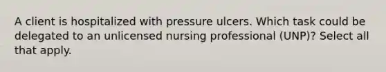 A client is hospitalized with pressure ulcers. Which task could be delegated to an unlicensed nursing professional (UNP)? Select all that apply.