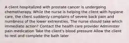 A client hospitalized with prostate cancer is undergoing chemotherapy. While the nurse is helping the client with hygiene care, the client suddenly complains of severe back pain and numbness of the lower extremities. The nurse should take which immediate action? Contact the health care provider Administer pain medication Take the client's blood pressure Allow the client to rest and complete the bath later