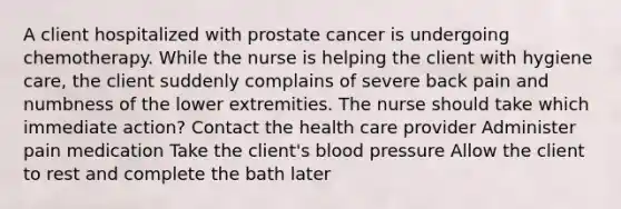 A client hospitalized with prostate cancer is undergoing chemotherapy. While the nurse is helping the client with hygiene care, the client suddenly complains of severe back pain and numbness of the lower extremities. The nurse should take which immediate action? Contact the health care provider Administer pain medication Take the client's blood pressure Allow the client to rest and complete the bath later