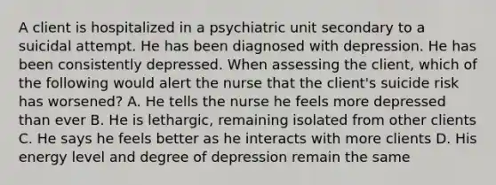 A client is hospitalized in a psychiatric unit secondary to a suicidal attempt. He has been diagnosed with depression. He has been consistently depressed. When assessing the client, which of the following would alert the nurse that the client's suicide risk has worsened? A. He tells the nurse he feels more depressed than ever B. He is lethargic, remaining isolated from other clients C. He says he feels better as he interacts with more clients D. His energy level and degree of depression remain the same