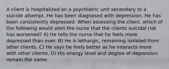 A client is hospitalized on a psychiatric unit secondary to a suicide attempt. He has been diagnosed with depression. He has been consistently depressed. When assessing the client, which of the following would alert the nurse that the clients suicidal risk has worsened? A) He tells the nurse that he feels more depressed than ever. B) He is lethargic, remaining isolated from other clients. C) He says he feels better as he interacts more with other clients. D) His energy level and degree of depression remain the same.