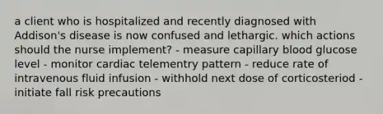 a client who is hospitalized and recently diagnosed with Addison's disease is now confused and lethargic. which actions should the nurse implement? - measure capillary blood glucose level - monitor cardiac telementry pattern - reduce rate of intravenous fluid infusion - withhold next dose of corticosteriod - initiate fall risk precautions