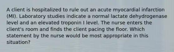 A client is hospitalized to rule out an acute myocardial infarction (MI). Laboratory studies indicate a normal lactate dehydrogenase level and an elevated troponin I level. The nurse enters the client's room and finds the client pacing the floor. Which statement by the nurse would be most appropriate in this situation?