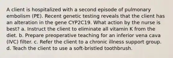 A client is hospitalized with a second episode of pulmonary embolism (PE). Recent genetic testing reveals that the client has an alteration in the gene CYP2C19. What action by the nurse is best? a. Instruct the client to eliminate all vitamin K from the diet. b. Prepare preoperative teaching for an inferior vena cava (IVC) filter. c. Refer the client to a chronic illness support group. d. Teach the client to use a soft-bristled toothbrush.