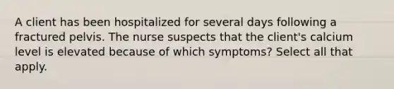 A client has been hospitalized for several days following a fractured pelvis. The nurse suspects that the client's calcium level is elevated because of which symptoms? Select all that apply.