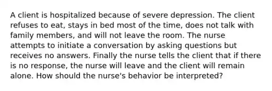 A client is hospitalized because of severe depression. The client refuses to eat, stays in bed most of the time, does not talk with family members, and will not leave the room. The nurse attempts to initiate a conversation by asking questions but receives no answers. Finally the nurse tells the client that if there is no response, the nurse will leave and the client will remain alone. How should the nurse's behavior be interpreted?