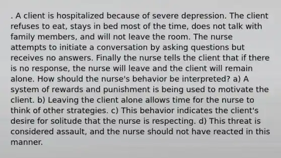 . A client is hospitalized because of severe depression. The client refuses to eat, stays in bed most of the time, does not talk with family members, and will not leave the room. The nurse attempts to initiate a conversation by asking questions but receives no answers. Finally the nurse tells the client that if there is no response, the nurse will leave and the client will remain alone. How should the nurse's behavior be interpreted? a) A system of rewards and punishment is being used to motivate the client. b) Leaving the client alone allows time for the nurse to think of other strategies. c) This behavior indicates the client's desire for solitude that the nurse is respecting. d) This threat is considered assault, and the nurse should not have reacted in this manner.