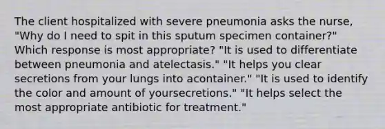 The client hospitalized with severe pneumonia asks the nurse, "Why do I need to spit in this sputum specimen container?" Which response is most appropriate? "It is used to differentiate between pneumonia and atelectasis." "It helps you clear secretions from your lungs into acontainer." "It is used to identify the color and amount of yoursecretions." "It helps select the most appropriate antibiotic for treatment."