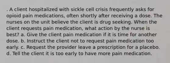 . A client hospitalized with sickle cell crisis frequently asks for opioid pain medications, often shortly after receiving a dose. The nurses on the unit believe the client is drug seeking. When the client requests pain medication, what action by the nurse is best? a. Give the client pain medication if it is time for another dose. b. Instruct the client not to request pain medication too early. c. Request the provider leave a prescription for a placebo. d. Tell the client it is too early to have more pain medication.