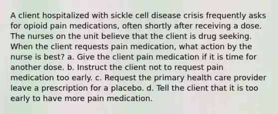 A client hospitalized with sickle cell disease crisis frequently asks for opioid pain medications, often shortly after receiving a dose. The nurses on the unit believe that the client is drug seeking. When the client requests pain medication, what action by the nurse is best? a. Give the client pain medication if it is time for another dose. b. Instruct the client not to request pain medication too early. c. Request the primary health care provider leave a prescription for a placebo. d. Tell the client that it is too early to have more pain medication.