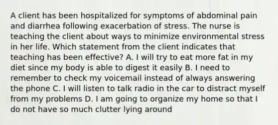 A client has been hospitalized for symptoms of abdominal pain and diarrhea following exacerbation of stress. The nurse is teaching the client about ways to minimize environmental stress in her life. Which statement from the client indicates that teaching has been effective? A. I will try to eat more fat in my diet since my body is able to digest it easily B. I need to remember to check my voicemail instead of always answering the phone C. I will listen to talk radio in the car to distract myself from my problems D. I am going to organize my home so that I do not have so much clutter lying around