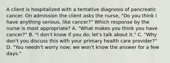 A client is hospitalized with a tentative diagnosis of pancreatic cancer. On admission the client asks the nurse, "Do you think I have anything serious, like cancer?" Which response by the nurse is most appropriate? A. "What makes you think you have cancer?" B. "I don't know if you do; let's talk about it." C. "Why don't you discuss this with your primary health care provider?" D. "You needn't worry now; we won't know the answer for a few days."