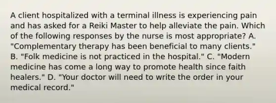 A client hospitalized with a terminal illness is experiencing pain and has asked for a Reiki Master to help alleviate the pain. Which of the following responses by the nurse is most appropriate? A. "Complementary therapy has been beneficial to many clients." B. "Folk medicine is not practiced in the hospital." C. "Modern medicine has come a long way to promote health since faith healers." D. "Your doctor will need to write the order in your medical record."